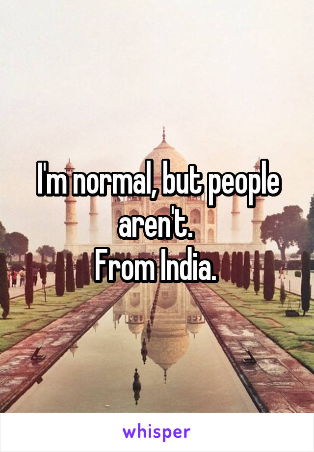 I'm normal, but people aren't. 
From India. 