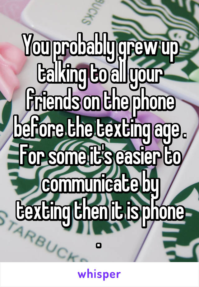 You probably grew up talking to all your friends on the phone before the texting age . For some it's easier to communicate by texting then it is phone . 