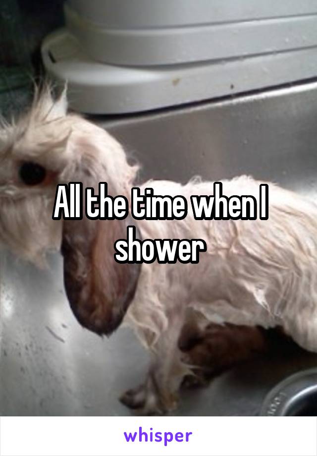 All the time when I shower