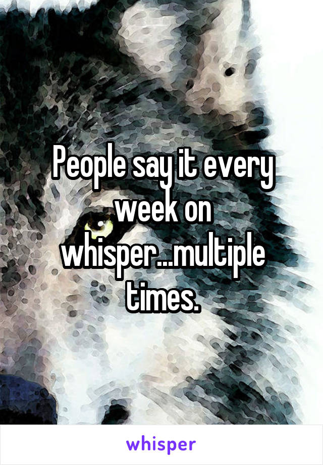 People say it every week on whisper...multiple times.