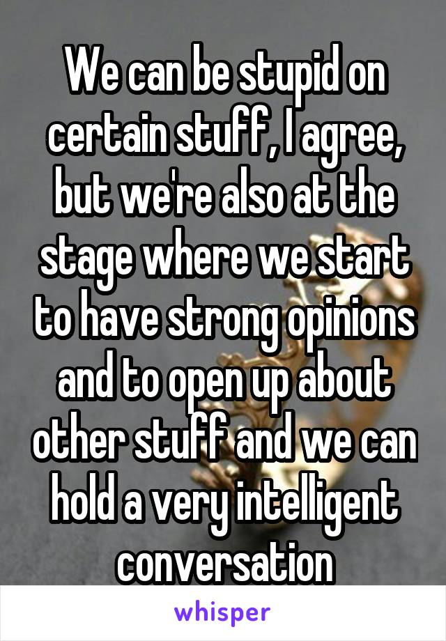 We can be stupid on certain stuff, I agree, but we're also at the stage where we start to have strong opinions and to open up about other stuff and we can hold a very intelligent conversation