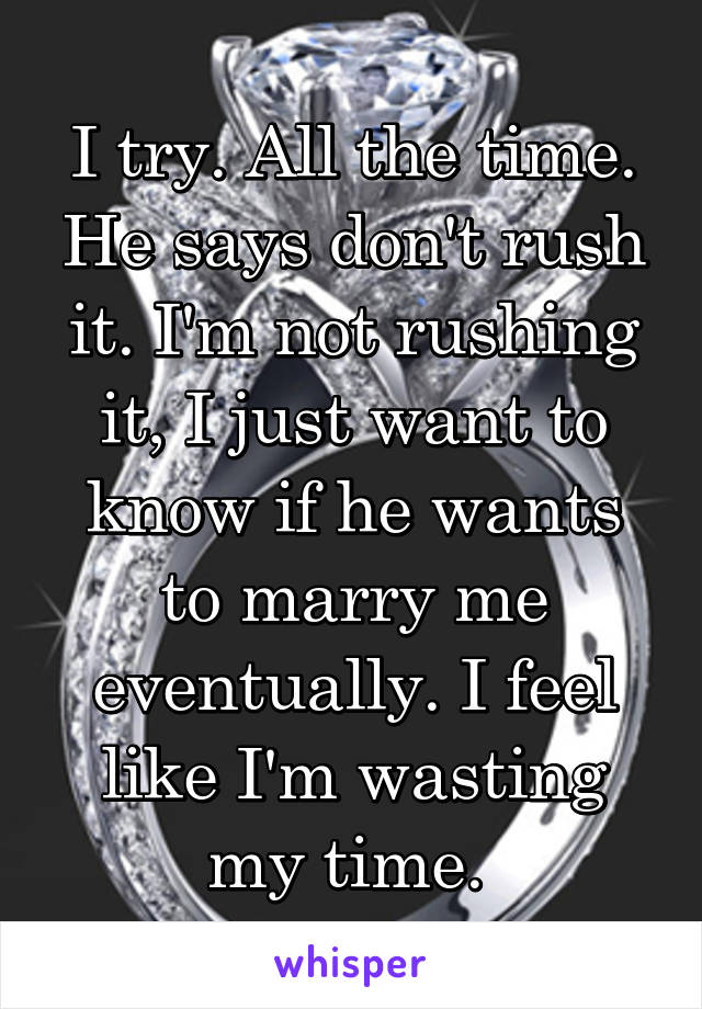 I try. All the time. He says don't rush it. I'm not rushing it, I just want to know if he wants to marry me eventually. I feel like I'm wasting my time. 
