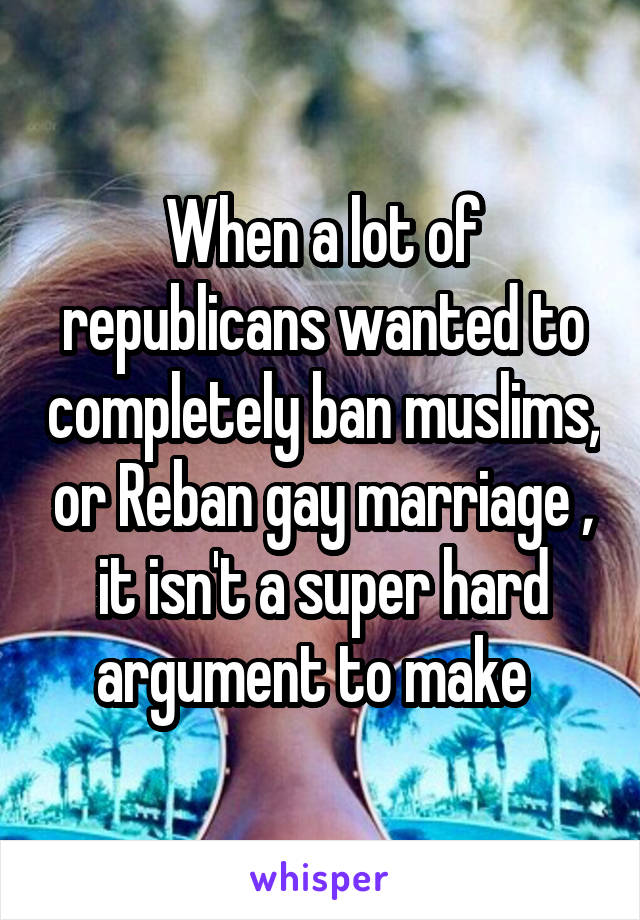 When a lot of republicans wanted to completely ban muslims, or Reban gay marriage , it isn't a super hard argument to make  