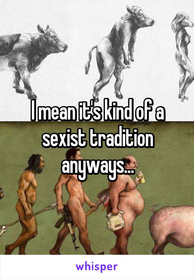 I mean it's kind of a sexist tradition anyways...