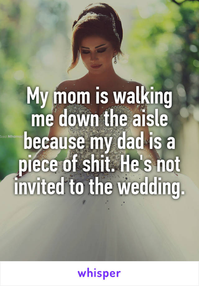 My mom is walking me down the aisle because my dad is a piece of shit. He's not invited to the wedding.