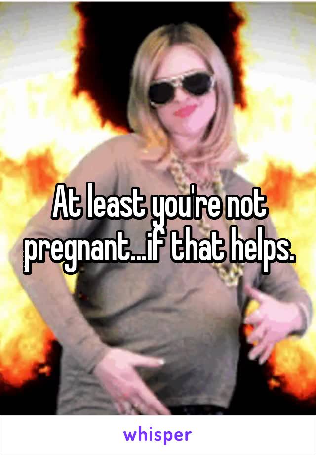 At least you're not pregnant...if that helps.