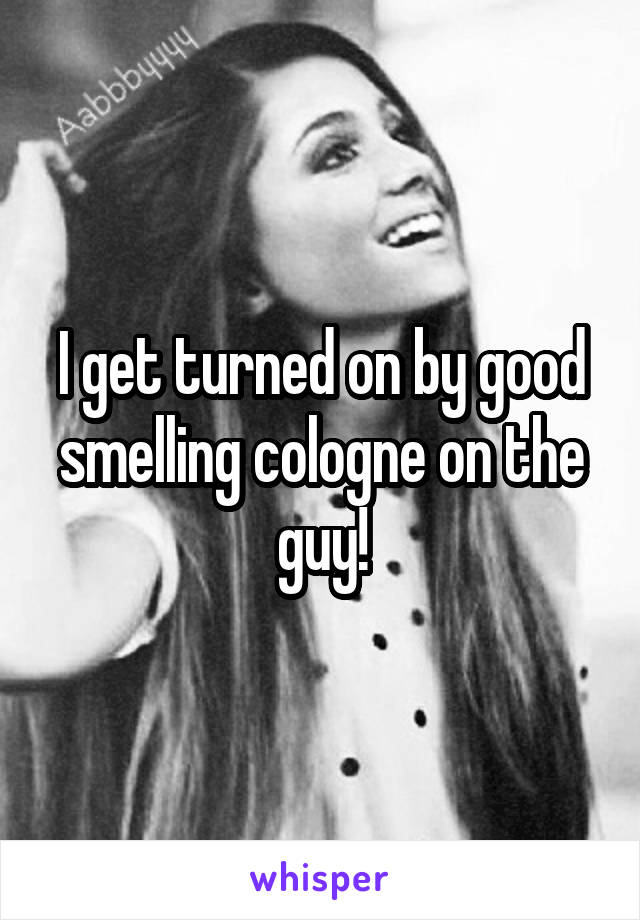 I get turned on by good smelling cologne on the guy!