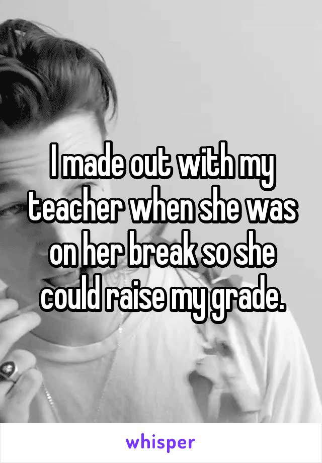 I made out with my teacher when she was on her break so she could raise my grade.