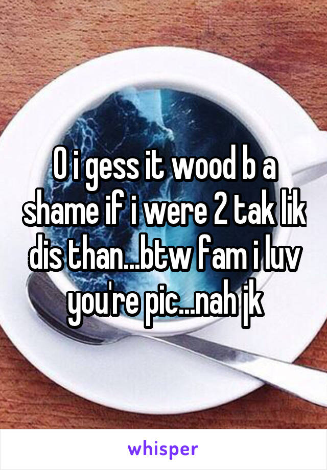 O i gess it wood b a shame if i were 2 tak lik dis than...btw fam i luv you're pic...nah jk