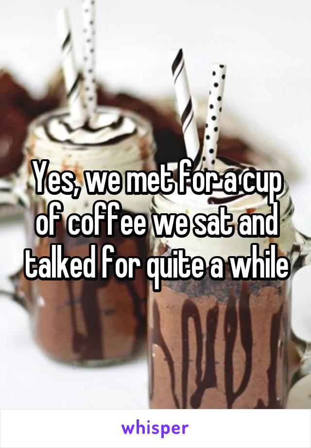Yes, we met for a cup of coffee we sat and talked for quite a while
