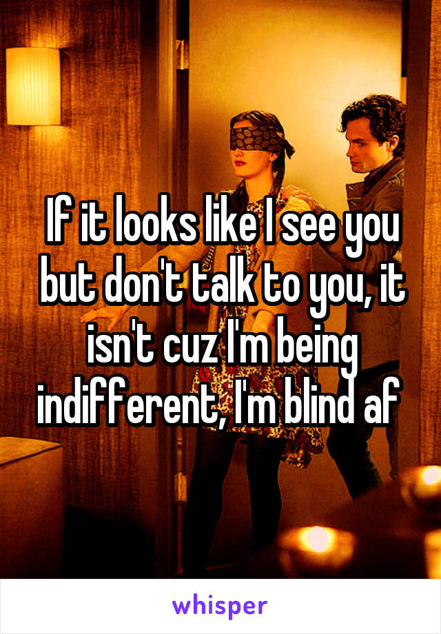 If it looks like I see you but don't talk to you, it isn't cuz I'm being indifferent, I'm blind af 