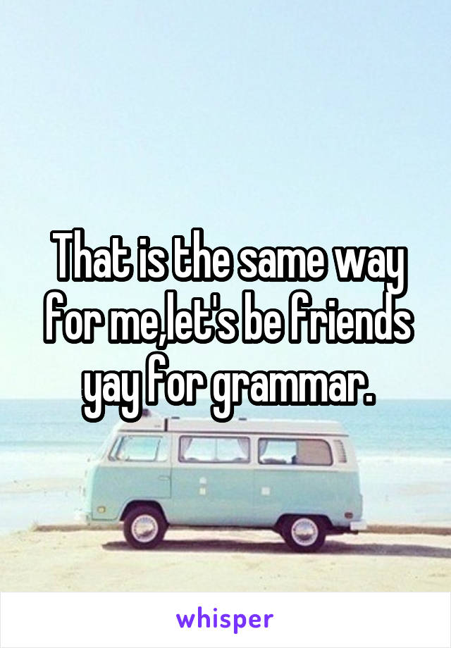 That is the same way for me,let's be friends yay for grammar.