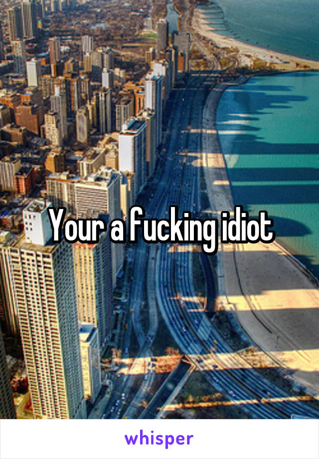 Your a fucking idiot
