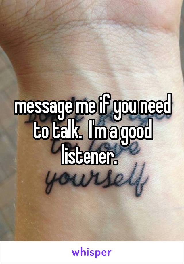 message me if you need to talk.  I'm a good listener.  