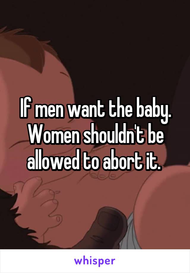 If men want the baby. Women shouldn't be allowed to abort it. 