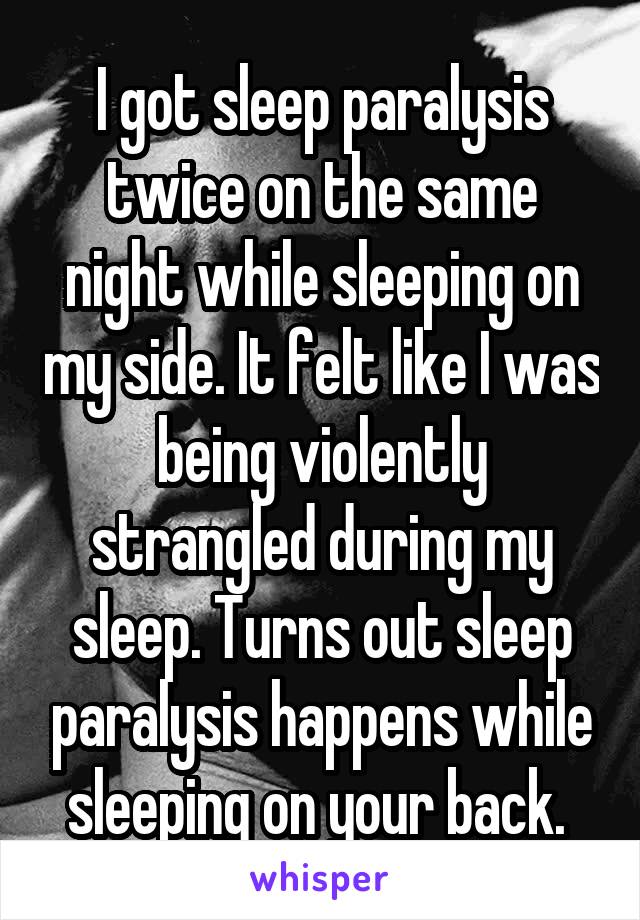 I got sleep paralysis twice on the same night while sleeping on my side. It felt like I was being violently strangled during my sleep. Turns out sleep paralysis happens while sleeping on your back. 
