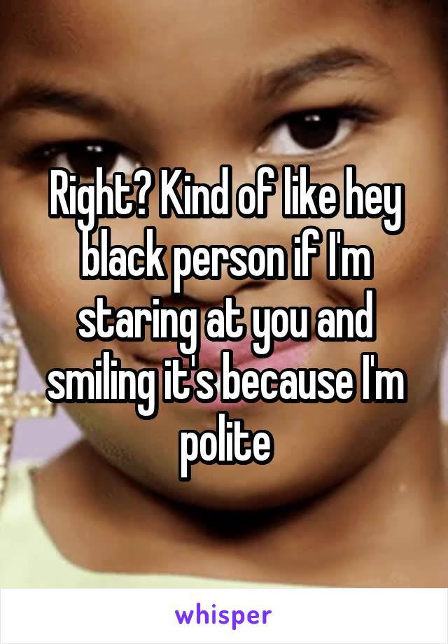 Right? Kind of like hey black person if I'm staring at you and smiling it's because I'm polite