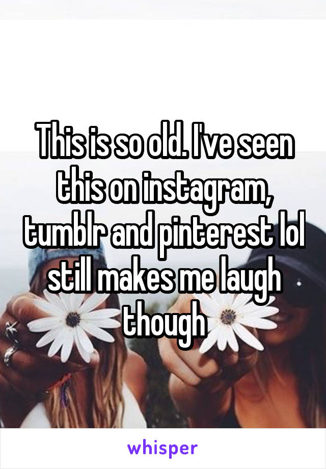 This is so old. I've seen this on instagram, tumblr and pinterest lol still makes me laugh though