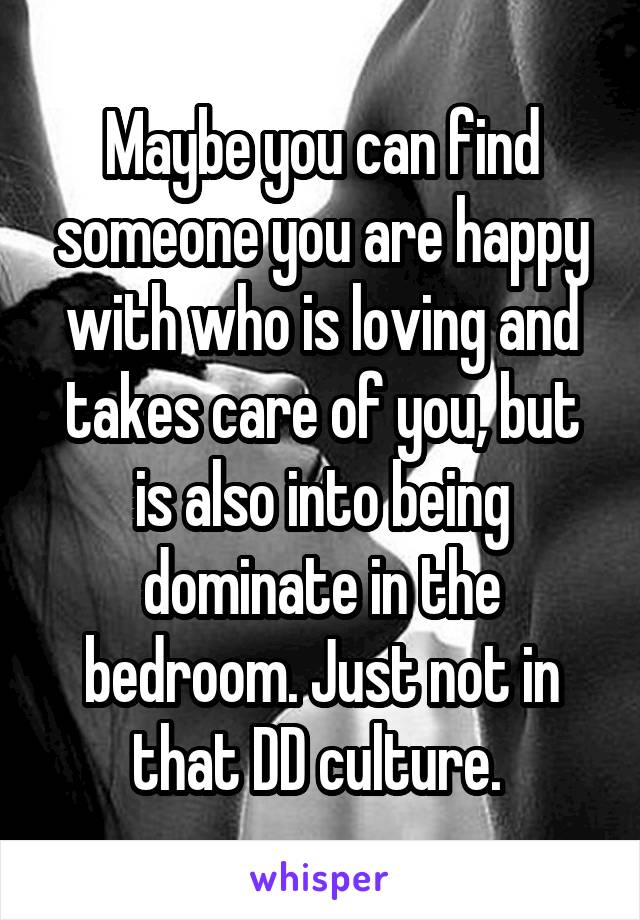 Maybe you can find someone you are happy with who is loving and takes care of you, but is also into being dominate in the bedroom. Just not in that DD culture. 