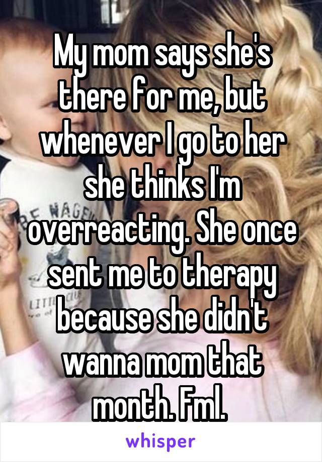 My mom says she's there for me, but whenever I go to her she thinks I'm overreacting. She once sent me to therapy because she didn't wanna mom that month. Fml. 