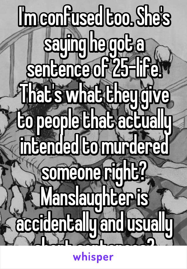 I'm confused too. She's saying he got a sentence of 25-life. That's what they give to people that actually intended to murdered someone right? Manslaughter is accidentally and usually short sentences?