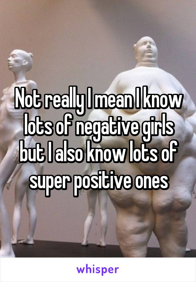 Not really I mean I know lots of negative girls but I also know lots of super positive ones