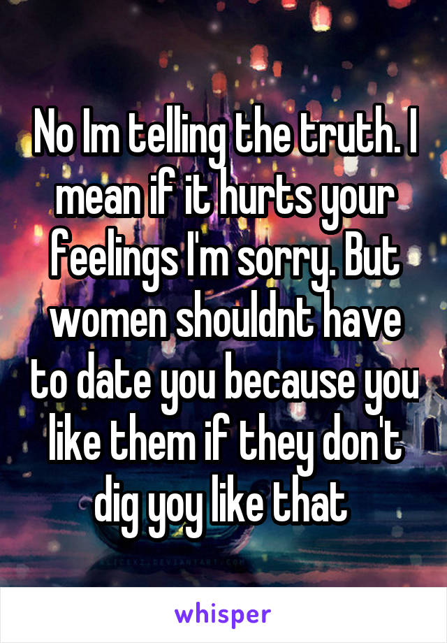 No Im telling the truth. I mean if it hurts your feelings I'm sorry. But women shouldnt have to date you because you like them if they don't dig yoy like that 