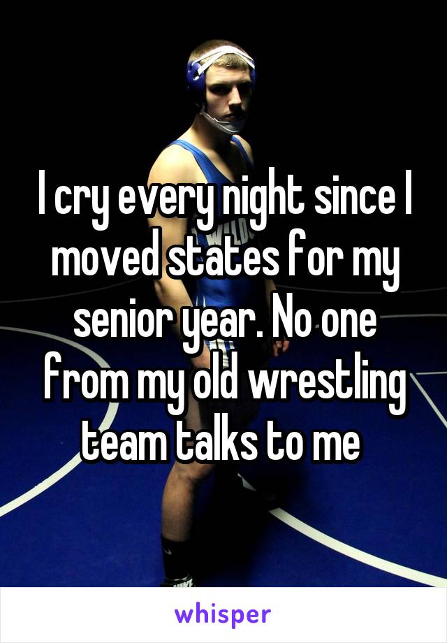 I cry every night since I moved states for my senior year. No one from my old wrestling team talks to me 
