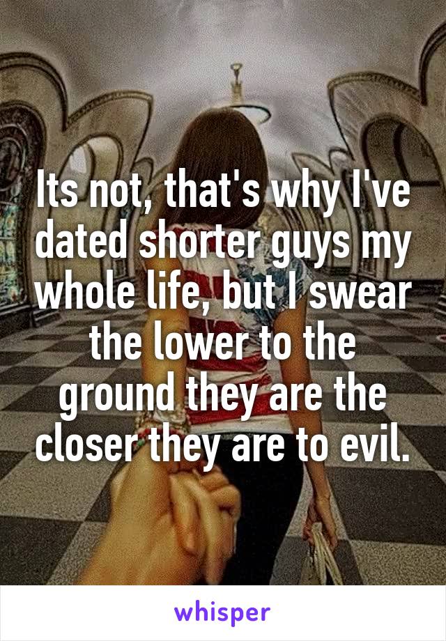 Its not, that's why I've dated shorter guys my whole life, but I swear the lower to the ground they are the closer they are to evil.