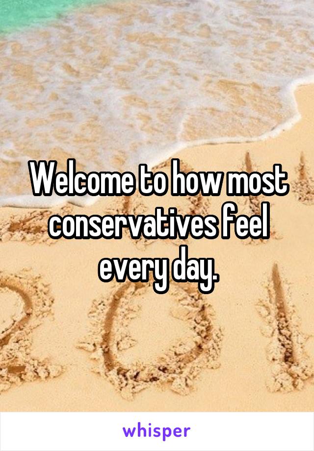Welcome to how most conservatives feel every day.