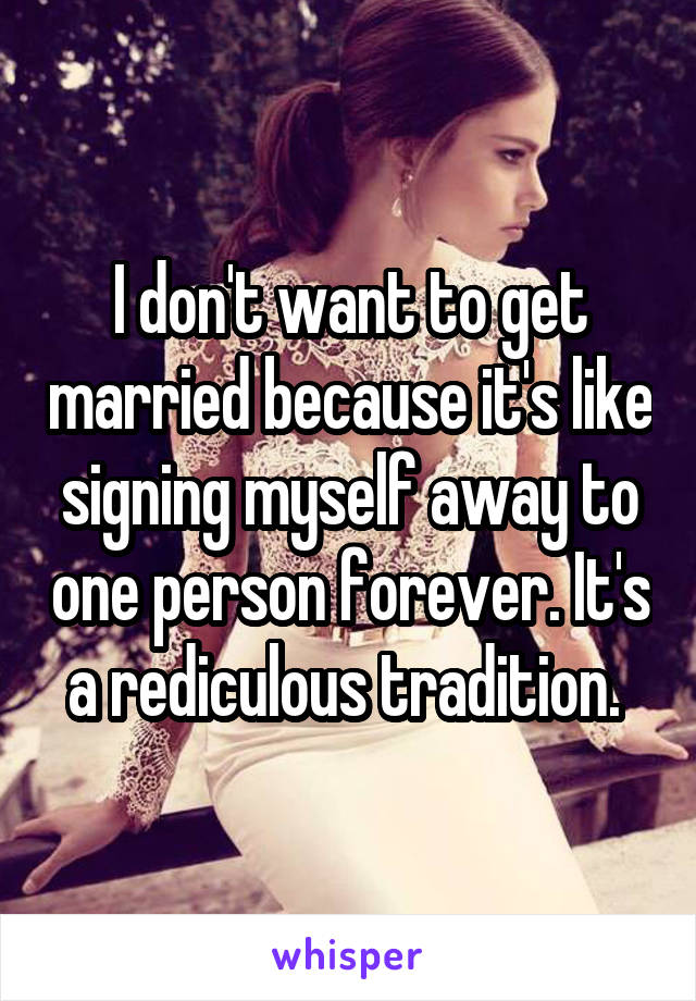 I don't want to get married because it's like signing myself away to one person forever. It's a rediculous tradition. 