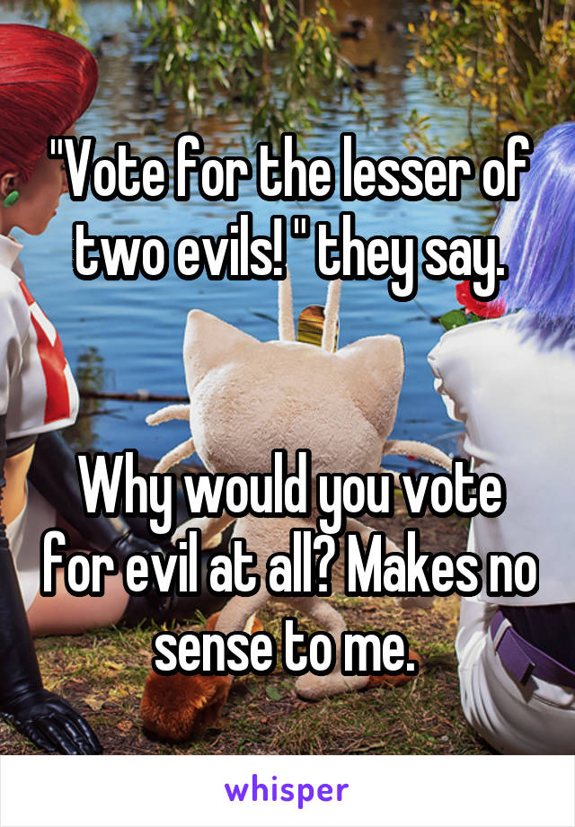 "Vote for the lesser of two evils! " they say.


Why would you vote for evil at all? Makes no sense to me. 