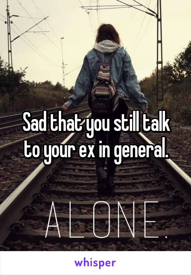 Sad that you still talk to your ex in general.