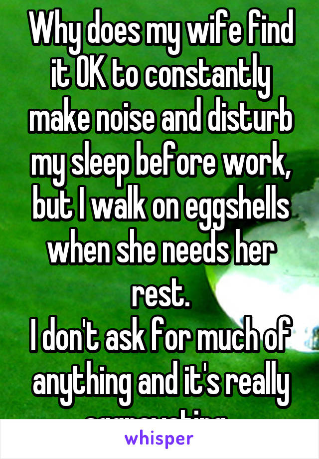 Why does my wife find it OK to constantly make noise and disturb my sleep before work, but I walk on eggshells when she needs her rest.
I don't ask for much of anything and it's really aggravating  