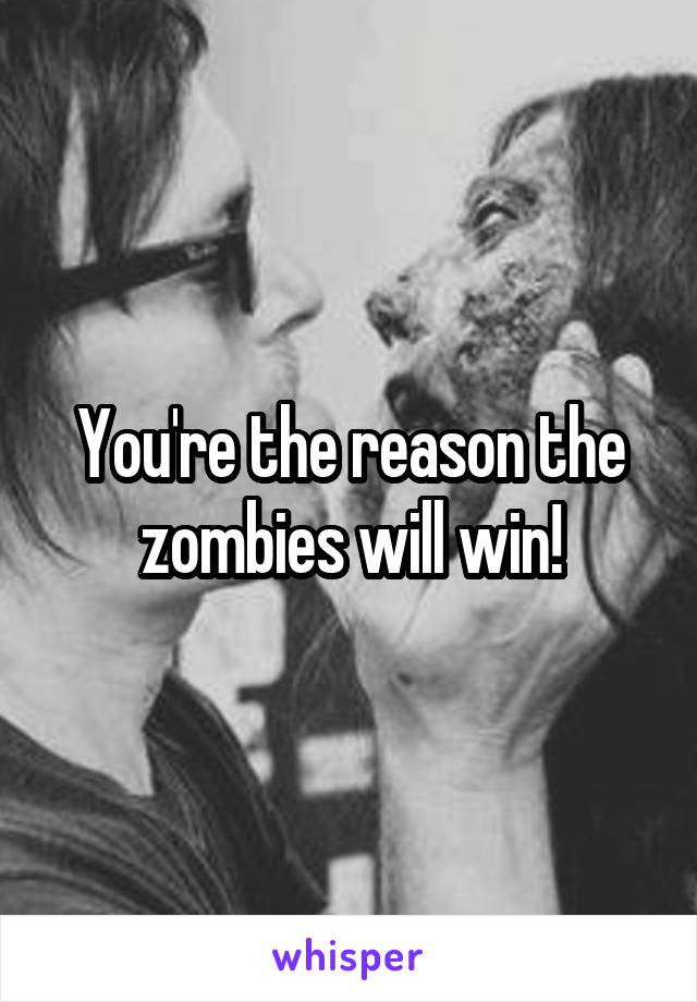 You're the reason the zombies will win!