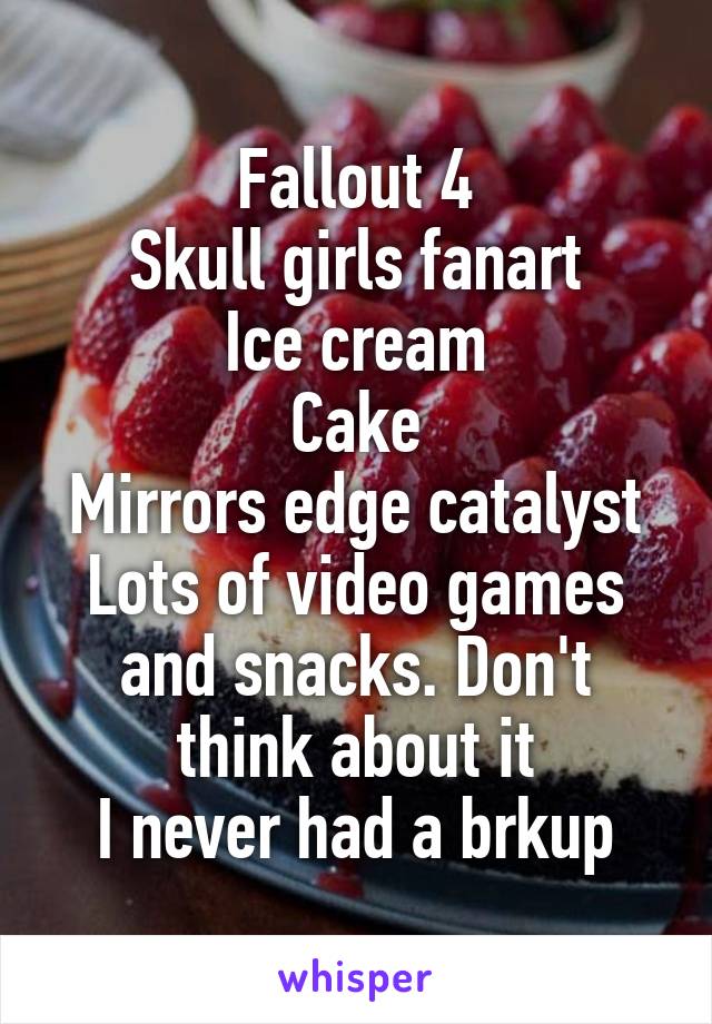 Fallout 4
Skull girls fanart
Ice cream
Cake
Mirrors edge catalyst
Lots of video games and snacks. Don't think about it
I never had a brkup