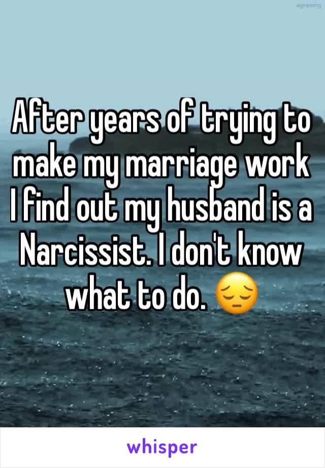 After years of trying to make my marriage work I find out my husband is a Narcissist. I don't know what to do. 😔
