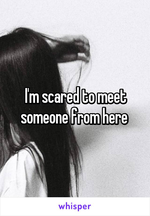 I'm scared to meet someone from here 