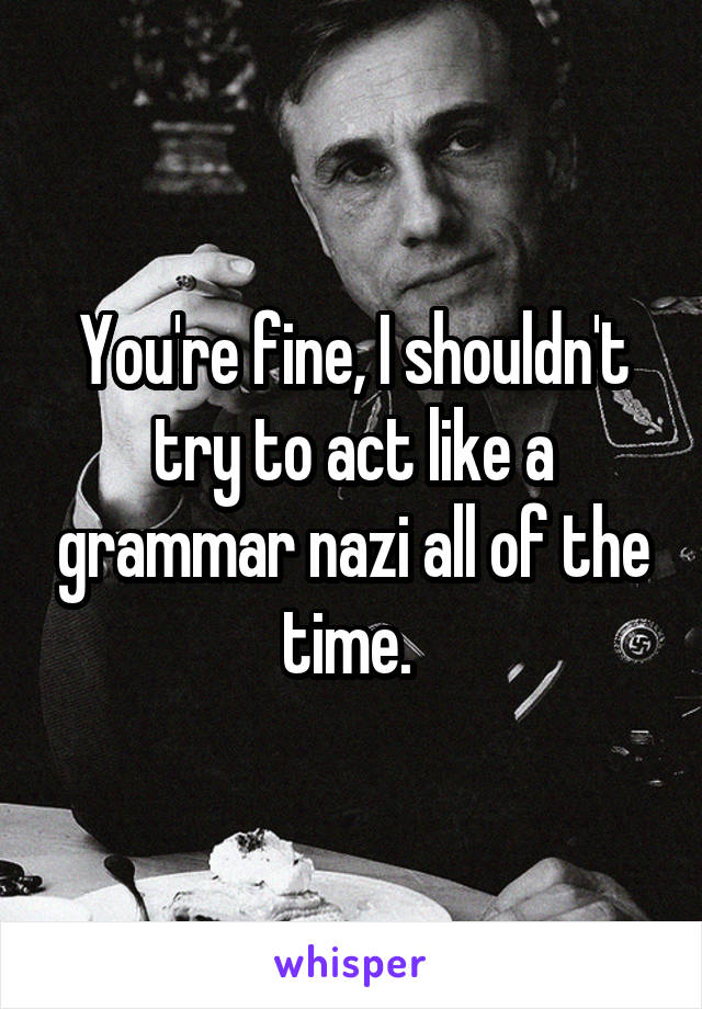 You're fine, I shouldn't try to act like a grammar nazi all of the time. 