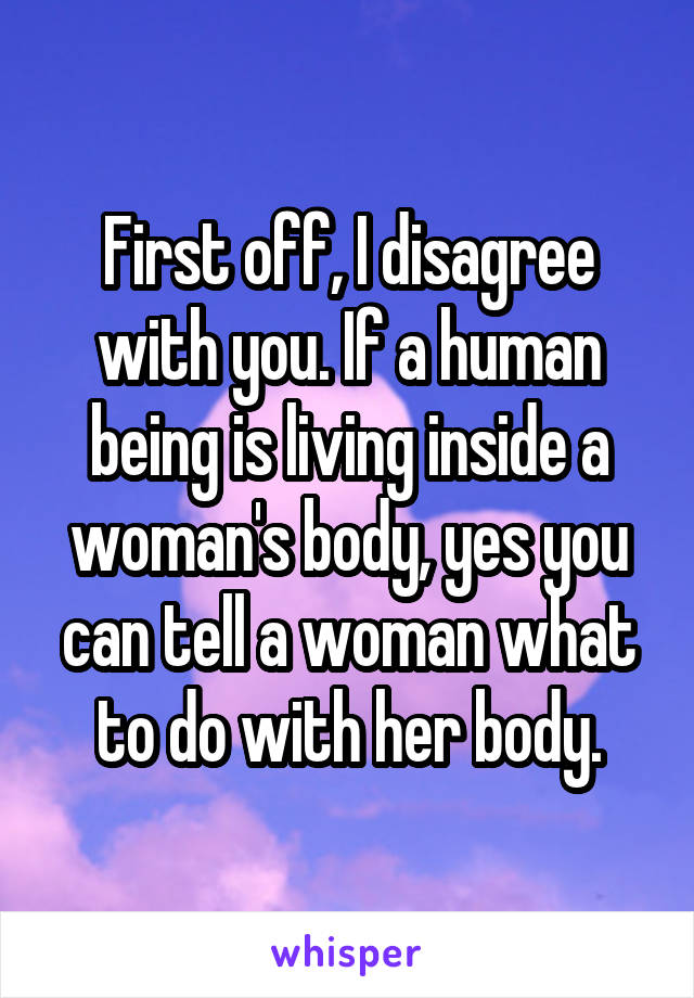 First off, I disagree with you. If a human being is living inside a woman's body, yes you can tell a woman what to do with her body.