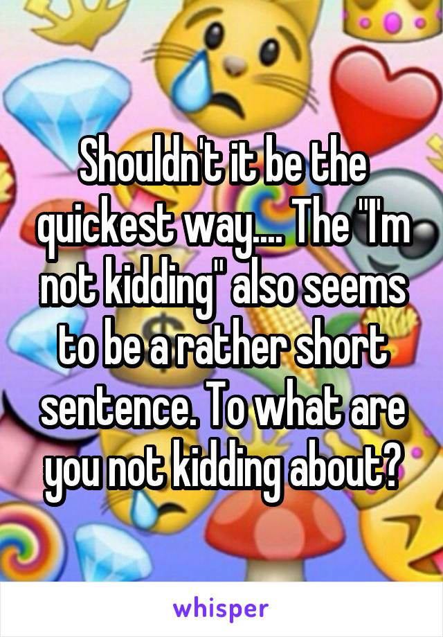 Shouldn't it be the quickest way.... The "I'm not kidding" also seems to be a rather short sentence. To what are you not kidding about?