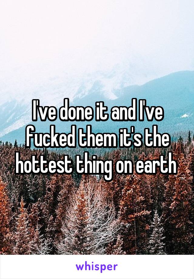 I've done it and I've fucked them it's the hottest thing on earth 