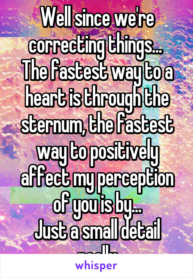 Well since we're correcting things... 
The fastest way to a heart is through the sternum, the fastest way to positively affect my perception of you is by...
Just a small detail really