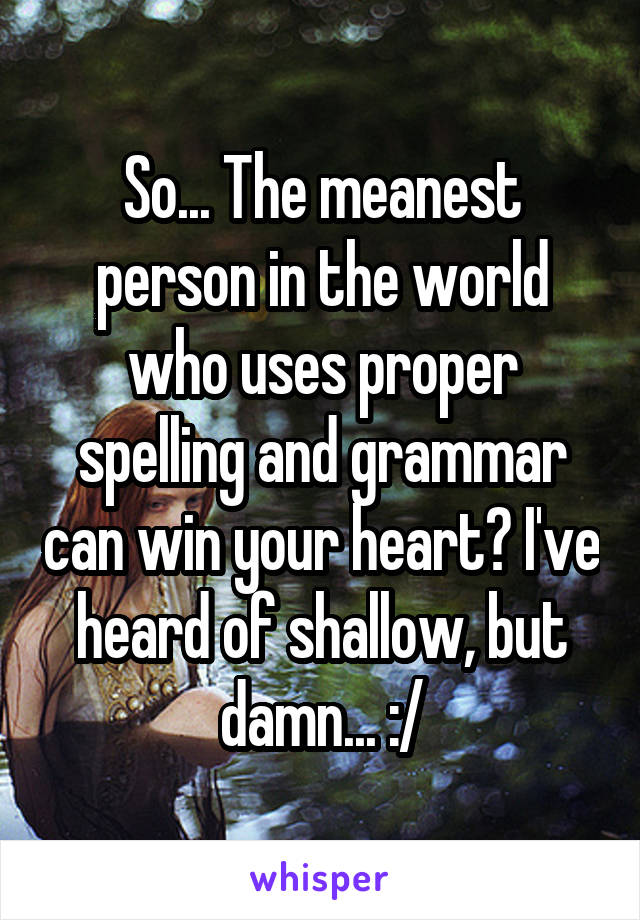 So... The meanest person in the world who uses proper spelling and grammar can win your heart? I've heard of shallow, but damn... :/