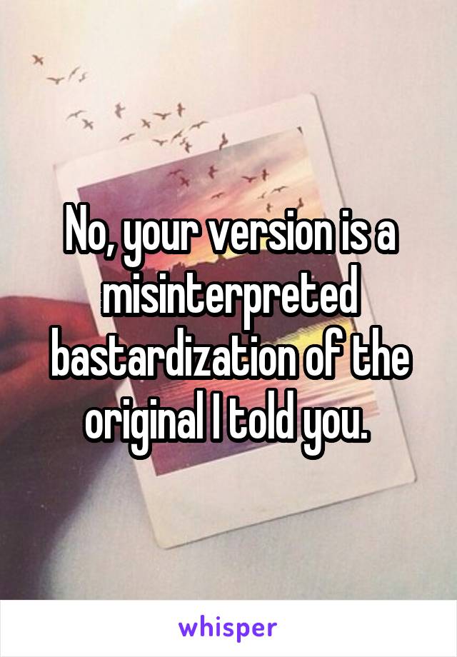 No, your version is a misinterpreted bastardization of the original I told you. 