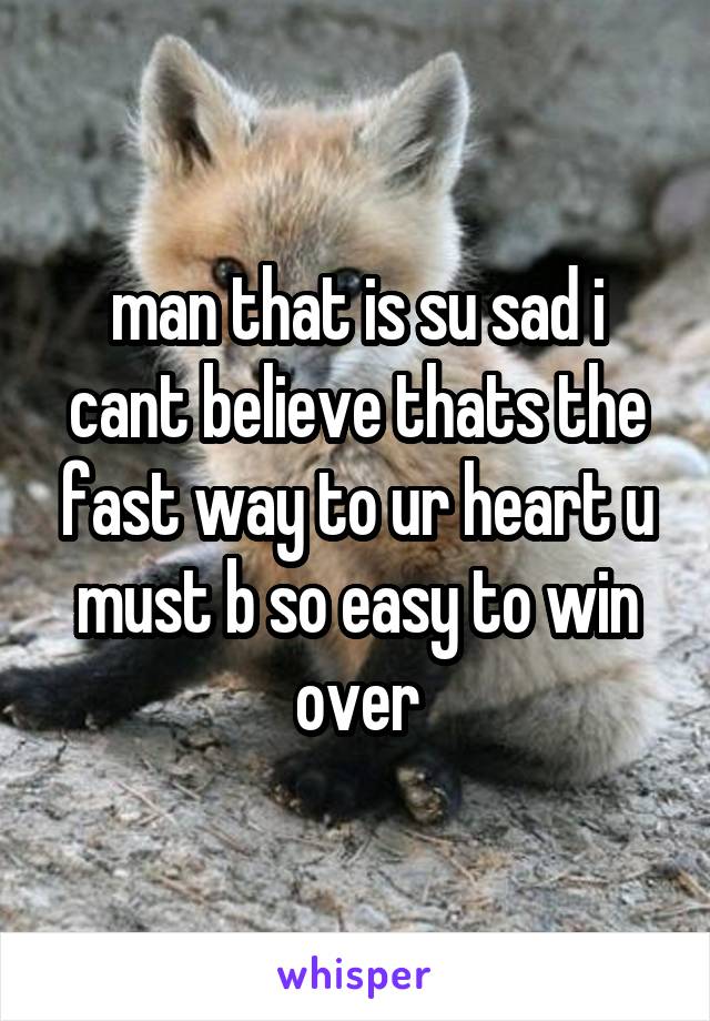 man that is su sad i cant believe thats the fast way to ur heart u must b so easy to win over