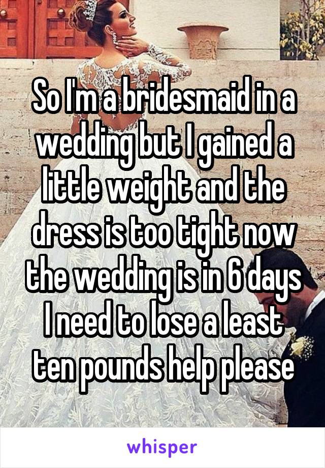 So I'm a bridesmaid in a wedding but I gained a little weight and the dress is too tight now the wedding is in 6 days I need to lose a least ten pounds help please