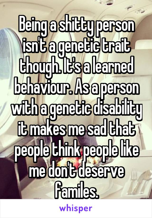 Being a shitty person isn't a genetic trait though. It's a learned behaviour. As a person with a genetic disability it makes me sad that people think people like me don't deserve familes.