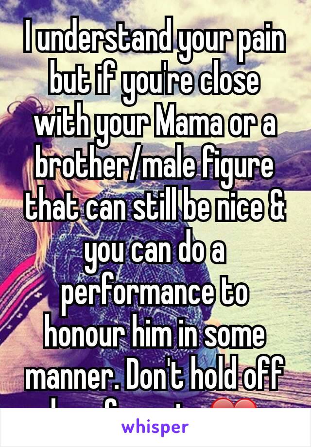 I understand your pain but if you're close with your Mama or a brother/male figure that can still be nice & you can do a performance to honour him in some manner. Don't hold off love for pain. ❤