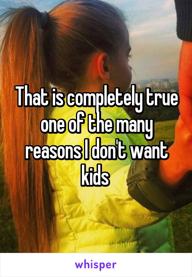 That is completely true one of the many reasons I don't want kids 